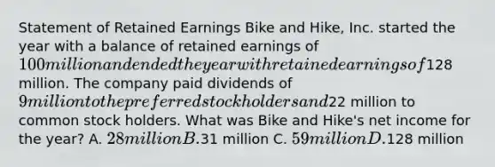 Statement of Retained Earnings Bike and Hike, Inc. started the year with a balance of retained earnings of 100 million and ended the year with retained earnings of128 million. The company paid dividends of 9 million to the preferred stock holders and22 million to common stock holders. What was Bike and Hike's net income for the year? A. 28 million B.31 million C. 59 million D.128 million