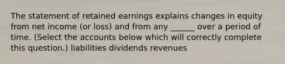 The statement of retained earnings explains changes in equity from net income (or loss) and from any ______ over a period of time. (Select the accounts below which will correctly complete this question.) liabilities dividends revenues