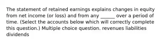 The statement of retained earnings explains changes in equity from net income (or loss) and from any ______ over a period of time. (Select the accounts below which will correctly complete this question.) Multiple choice question. revenues liabilities dividends