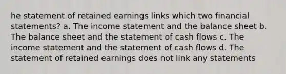 he statement of retained earnings links which two financial statements? a. The income statement and the balance sheet b. The balance sheet and the statement of cash flows c. The income statement and the statement of cash flows d. The statement of retained earnings does not link any statements