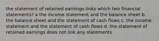 the statement of retained earnings links which two <a href='https://www.questionai.com/knowledge/kFBJaQCz4b-financial-statements' class='anchor-knowledge'>financial statements</a>? a the <a href='https://www.questionai.com/knowledge/kCPMsnOwdm-income-statement' class='anchor-knowledge'>income statement</a> and the balance sheet b. the balance sheet and the statement of cash flows c. the income statement and the statement of cash flows d. the statement of retained earnings does not link any statements