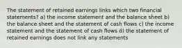 The statement of retained earnings links which two financial statements? a) the income statement and the balance sheet b) the balance sheet and the statement of cash flows c) the income statement and the statement of cash flows d) the statement of retained earnings does not link any statements