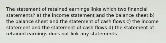 The statement of retained earnings links which two financial statements? a) the income statement and the balance sheet b) the balance sheet and the statement of cash flows c) the income statement and the statement of cash flows d) the statement of retained earnings does not link any statements