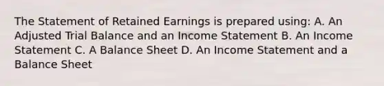 The Statement of Retained Earnings is prepared using: A. An Adjusted Trial Balance and an <a href='https://www.questionai.com/knowledge/kCPMsnOwdm-income-statement' class='anchor-knowledge'>income statement</a> B. An Income Statement C. A Balance Sheet D. An Income Statement and a Balance Sheet