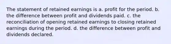 The statement of retained earnings is a. profit for the period. b. the difference between profit and dividends paid. c. the reconciliation of opening retained earnings to closing retained earnings during the period. d. the difference between profit and dividends declared.