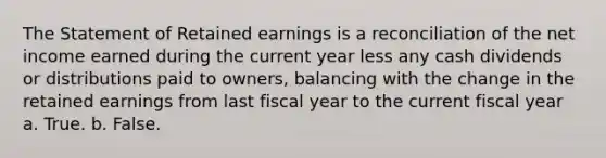 The Statement of Retained earnings is a reconciliation of the net income earned during the current year less any cash dividends or distributions paid to owners, balancing with the change in the retained earnings from last fiscal year to the current fiscal year a. True. b. False.