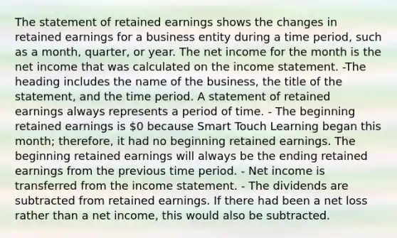 The statement of retained earnings shows the changes in retained earnings for a business entity during a time period, such as a month, quarter, or year. The net income for the month is the net income that was calculated on the income statement. -The heading includes the name of the business, the title of the statement, and the time period. A statement of retained earnings always represents a period of time. - The beginning retained earnings is 0 because Smart Touch Learning began this month; therefore, it had no beginning retained earnings. The beginning retained earnings will always be the ending retained earnings from the previous time period. - Net income is transferred from the income statement. - The dividends are subtracted from retained earnings. If there had been a net loss rather than a net income, this would also be subtracted.