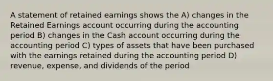 A statement of retained earnings shows the A) changes in the Retained Earnings account occurring during the accounting period B) changes in the Cash account occurring during the accounting period C) types of assets that have been purchased with the earnings retained during the accounting period D) revenue, expense, and dividends of the period