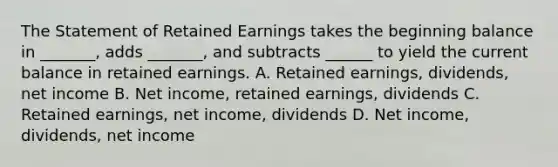 The Statement of Retained Earnings takes the beginning balance in _______, adds _______, and subtracts ______ to yield the current balance in retained earnings. A. Retained earnings, dividends, net income B. Net income, retained earnings, dividends C. Retained earnings, net income, dividends D. Net income, dividends, net income