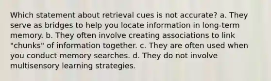 Which statement about retrieval cues is not accurate? a. They serve as bridges to help you locate information in long-term memory. b. They often involve creating associations to link "chunks" of information together. c. They are often used when you conduct memory searches. d. They do not involve multisensory learning strategies.