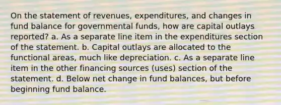 On the statement of revenues, expenditures, and changes in fund balance for governmental funds, how are capital outlays reported? a. As a separate line item in the expenditures section of the statement. b. Capital outlays are allocated to the functional areas, much like depreciation. c. As a separate line item in the other financing sources (uses) section of the statement. d. Below net change in fund balances, but before beginning fund balance.