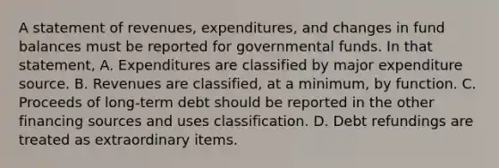 A statement of revenues, expenditures, and changes in fund balances must be reported for governmental funds. In that statement, A. Expenditures are classified by major expenditure source. B. Revenues are classified, at a minimum, by function. C. Proceeds of long-term debt should be reported in the other financing sources and uses classification. D. Debt refundings are treated as extraordinary items.