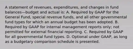 A statement of revenues, expenditures, and changes in fund balances—budget and actual is: A. Required by GAAP for the General Fund, special revenue funds, and all other governmental fund types for which an annual budget has been adopted. B. Required by GAAP for internal management reports only; not permitted for external financial reporting. C. Required by GAAP for all governmental fund types. D. Optional under GAAP, as long as a budgetary comparison schedule is presented.