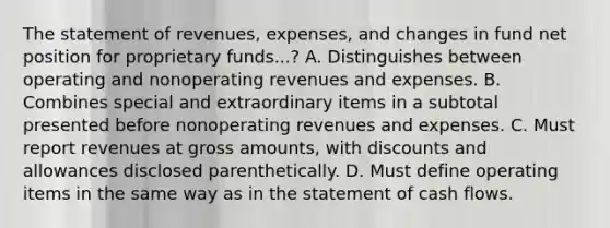 The statement of revenues, expenses, and changes in fund net position for proprietary funds...? A. Distinguishes between operating and nonoperating revenues and expenses. B. Combines special and extraordinary items in a subtotal presented before nonoperating revenues and expenses. C. Must report revenues at gross amounts, with discounts and allowances disclosed parenthetically. D. Must define operating items in the same way as in the statement of cash flows.