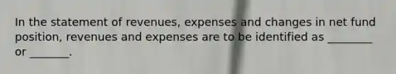 In the statement of revenues, expenses and changes in net fund position, revenues and expenses are to be identified as ________ or _______.