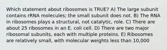 Which statement about ribosomes is TRUE? A) The large subunit contains rRNA molecules; the small subunit does not. B) The RNA in ribosomes plays a structural, not catalytic, role. C) There are about 25 ribosomes in an E. coli cell. D) There are two major ribosomal subunits, each with multiple proteins. E) Ribosomes are relatively small, with molecular weights less than 10,000