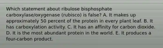 Which statement about ribulose bisphosphate carboxylase/oxygenase (rubisco) is false? A. It makes up approximately 50 percent of the protein in every plant leaf. B. It has carboxylation activity. C. It has an affinity for carbon dioxide. D. It is the most abundant protein in the world. E. It produces a four-carbon product.