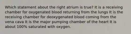 Which statement about the right atrium is true? It is a receiving chamber for oxygenated blood returning from the lungs It is the receiving chamber for deoxygenated blood coming from the vena cava It is the major pumping chamber of the heart It is about 100% saturated with oxygen.