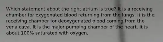 Which statement about the right atrium is true? It is a receiving chamber for oxygenated blood returning from the lungs. It is the receiving chamber for deoxygenated blood coming from the vena cava. It is the major pumping chamber of the heart. It is about 100% saturated with oxygen.