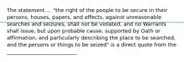 The statement.... "the right of the people to be secure in their persons, houses, papers, and effects, against unreasonable searches and seizures, shall not be violated, and no Warrants shall issue, but upon probable cause, supported by Oath or affirmation, and particularly describing the place to be searched, and the persons or things to be seized" is a direct quote from the ___________________________