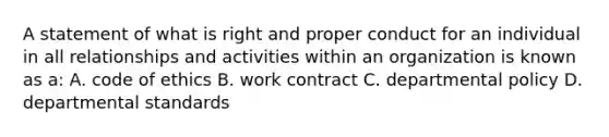 A statement of what is right and proper conduct for an individual in all relationships and activities within an organization is known as a: A. code of ethics B. work contract C. departmental policy D. departmental standards