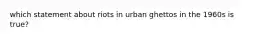 which statement about riots in urban ghettos in the 1960s is true?