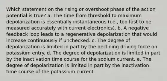 Which statement on the rising or overshoot phase of the action potential is true? a. The time from threshold to maximum depolarization is essentially instantaneous (i.e., too fast to be measured accurately with current electronics). b. A negative feedback loop leads to a regenerative depolarization that would increase continuously if unchecked. c. The degree of depolarization is limited in part by the declining driving force on potassium entry. d. The degree of depolarization is limited in part by the inactivation time course for the sodium current. e. The degree of depolarization is limited in part by the inactivation time course of the potassium current.