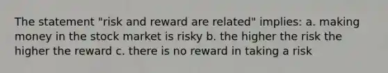 The statement "risk and reward are related" implies: a. making money in the stock market is risky b. the higher the risk the higher the reward c. there is no reward in taking a risk