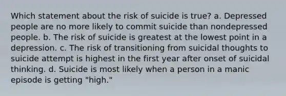 Which statement about the risk of suicide is true? a. Depressed people are no more likely to commit suicide than nondepressed people. b. The risk of suicide is greatest at the lowest point in a depression. c. The risk of transitioning from suicidal thoughts to suicide attempt is highest in the first year after onset of suicidal thinking. d. Suicide is most likely when a person in a manic episode is getting "high."