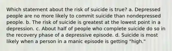 Which statement about the risk of suicide is true? a. Depressed people are no more likely to commit suicide than nondepressed people. b. The risk of suicide is greatest at the lowest point in a depression. c. About half of people who complete suicide do so in the recovery phase of a depressive episode. d. Suicide is most likely when a person in a manic episode is getting "high."