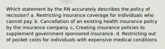 Which statement by the RN accurately describes the policy of recission? a. Restricting insurance coverage for individuals who cannot pay. b. Cancellation of an existing health insurance policy by the insurance company. c, Creating insurance policies to supplement government sponsored insurance. d. Restricting out of pocket costs for individuals with expensive medical conditions