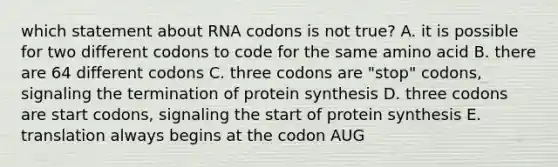 which statement about RNA codons is not true? A. it is possible for two different codons to code for the same amino acid B. there are 64 different codons C. three codons are "stop" codons, signaling the termination of protein synthesis D. three codons are start codons, signaling the start of protein synthesis E. translation always begins at the codon AUG