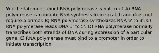 Which statement about RNA polymerase is not true? A) RNA polymerase can initiate RNA synthesis from scratch and does not require a primer. B) RNA polymerase synthesizes RNA 5' to 3'. C) RNA polymerase reads DNA 3' to 5'. D) RNA polymerase normally transcribes both strands of DNA during expression of a particular gene. E) RNA polymerase must bind to a promoter in order to initiate transcription.