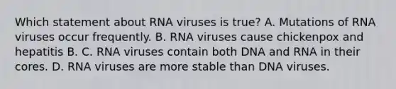 Which statement about RNA viruses is true? A. Mutations of RNA viruses occur frequently. B. RNA viruses cause chickenpox and hepatitis B. C. RNA viruses contain both DNA and RNA in their cores. D. RNA viruses are more stable than DNA viruses.