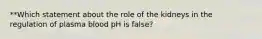 **Which statement about the role of the kidneys in the regulation of plasma blood pH is false?