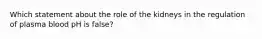 Which statement about the role of the kidneys in the regulation of plasma blood pH is false?