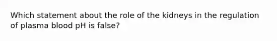 Which statement about the role of the kidneys in the regulation of plasma blood pH is false?