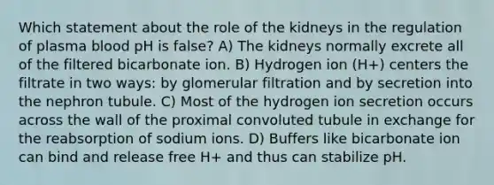 Which statement about the role of the kidneys in the regulation of plasma blood pH is false? A) The kidneys normally excrete all of the filtered bicarbonate ion. B) Hydrogen ion (H+) centers the filtrate in two ways: by glomerular filtration and by secretion into the nephron tubule. C) Most of the hydrogen ion secretion occurs across the wall of the proximal convoluted tubule in exchange for the reabsorption of sodium ions. D) Buffers like bicarbonate ion can bind and release free H+ and thus can stabilize pH.