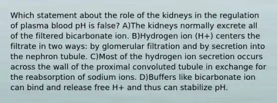 Which statement about the role of the kidneys in the regulation of plasma blood pH is false? A)The kidneys normally excrete all of the filtered bicarbonate ion. B)Hydrogen ion (H+) centers the filtrate in two ways: by glomerular filtration and by secretion into the nephron tubule. C)Most of the hydrogen ion secretion occurs across the wall of the proximal convoluted tubule in exchange for the reabsorption of sodium ions. D)Buffers like bicarbonate ion can bind and release free H+ and thus can stabilize pH.