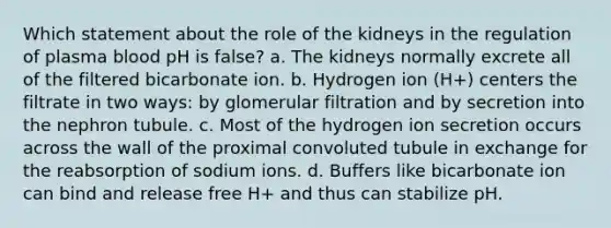 Which statement about the role of the kidneys in the regulation of plasma blood pH is false? a. The kidneys normally excrete all of the filtered bicarbonate ion. b. Hydrogen ion (H+) centers the filtrate in two ways: by glomerular filtration and by secretion into the nephron tubule. c. Most of the hydrogen ion secretion occurs across the wall of the proximal convoluted tubule in exchange for the reabsorption of sodium ions. d. Buffers like bicarbonate ion can bind and release free H+ and thus can stabilize pH.