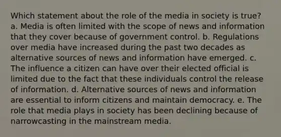 Which statement about the role of the media in society is true?​ a. ​Media is often limited with the scope of news and information that they cover because of government control. b. ​Regulations over media have increased during the past two decades as alternative sources of news and information have emerged. c. ​The influence a citizen can have over their elected official is limited due to the fact that these individuals control the release of information. d. ​Alternative sources of news and information are essential to inform citizens and maintain democracy. e. ​The role that media plays in society has been declining because of narrowcasting in the mainstream media.