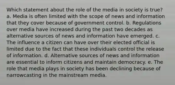 Which statement about the role of the media in society is true? a. Media is often limited with the scope of news and information that they cover because of government control. b. Regulations over media have increased during the past two decades as alternative sources of news and information have emerged. c. The influence a citizen can have over their elected official is limited due to the fact that these individuals control the release of information. d. Alternative sources of news and information are essential to inform citizens and maintain democracy. e. The role that media plays in society has been declining because of narrowcasting in the mainstream media.