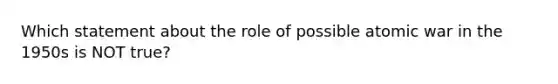 Which statement about the role of possible atomic war in the 1950s is NOT true?