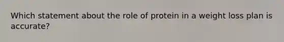 Which statement about the role of protein in a weight loss plan is accurate?