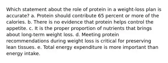 Which statement about the role of protein in a weight-loss plan is accurate?​ a. ​Protein should contribute 65 percent or more of the calories. b. ​There is no evidence that protein helps control the appetite. c. ​It is the proper proportion of nutrients that brings about long-term weight loss. d. ​Meeting protein recommendations during weight loss is critical for preserving lean tissues. e. ​Total energy expenditure is more important than energy intake.