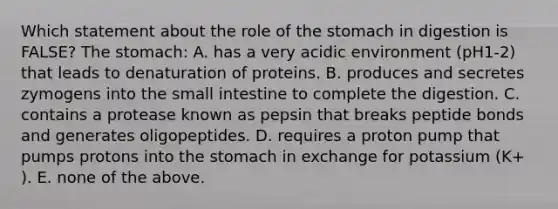 Which statement about the role of the stomach in digestion is FALSE? The stomach: A. has a very acidic environment (pH1-2) that leads to denaturation of proteins. B. produces and secretes zymogens into the small intestine to complete the digestion. C. contains a protease known as pepsin that breaks peptide bonds and generates oligopeptides. D. requires a proton pump that pumps protons into the stomach in exchange for potassium (K+ ). E. none of the above.