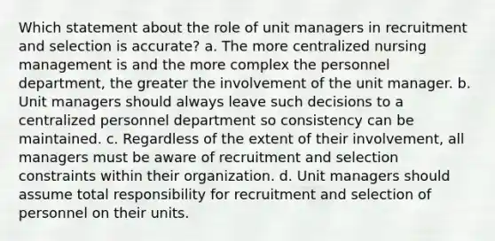 Which statement about the role of unit managers in recruitment and selection is accurate? a. The more centralized nursing management is and the more complex the personnel department, the greater the involvement of the unit manager. b. Unit managers should always leave such decisions to a centralized personnel department so consistency can be maintained. c. Regardless of the extent of their involvement, all managers must be aware of recruitment and selection constraints within their organization. d. Unit managers should assume total responsibility for recruitment and selection of personnel on their units.