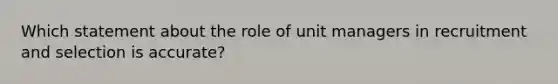 Which statement about the role of unit managers in recruitment and selection is accurate?