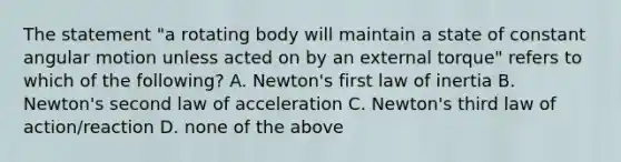 The statement "a rotating body will maintain a state of constant angular motion unless acted on by an external torque" refers to which of the following? A. Newton's first law of inertia B. Newton's second law of acceleration C. Newton's third law of action/reaction D. none of the above