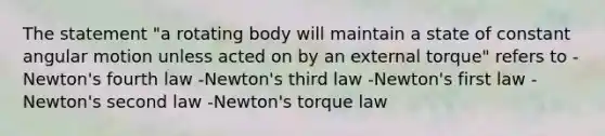 The statement "a rotating body will maintain a state of constant angular motion unless acted on by an external torque" refers to -Newton's fourth law -Newton's third law -Newton's first law -Newton's second law -Newton's torque law